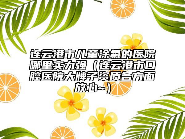 连云港市儿童涂氟的医院哪里实力强（连云港市口腔医院大牌子资质各方面放心~）