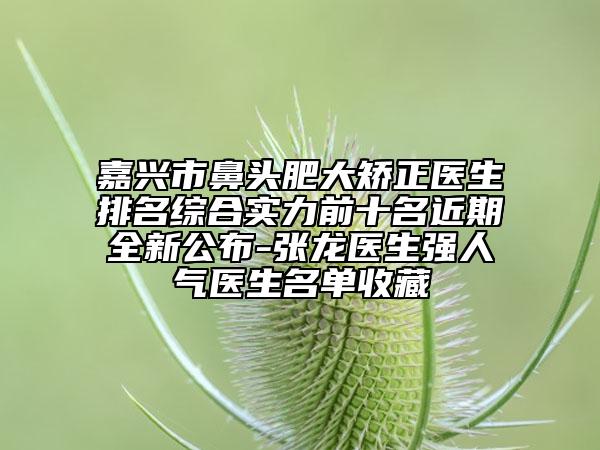 嘉兴市鼻头肥大矫正医生排名综合实力前十名近期全新公布-张龙医生强人气医生名单收藏