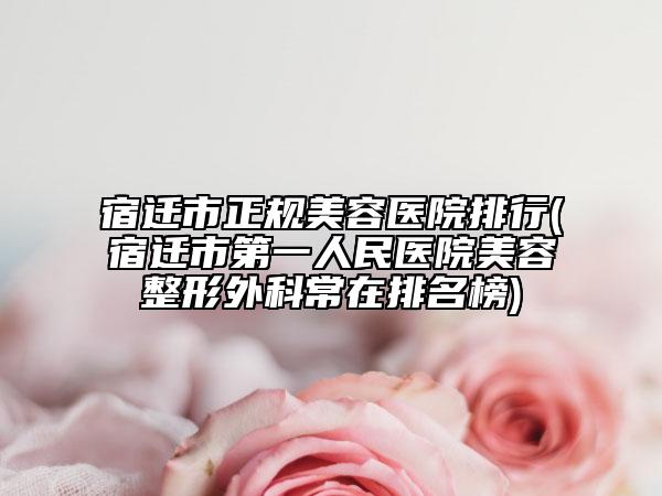 宿迁市正规美容医院排行(宿迁市第一人民医院美容整形外科常在排名榜)