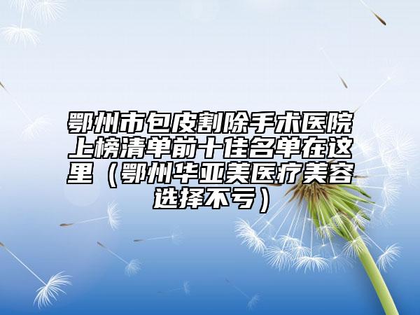 鄂州市包皮割除手术医院上榜清单前十佳名单在这里（鄂州华亚美医疗美容选择不亏）