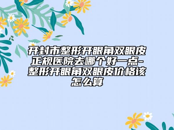 开封市整形开眼角双眼皮正规医院去哪个好一点-整形开眼角双眼皮价格该怎么算