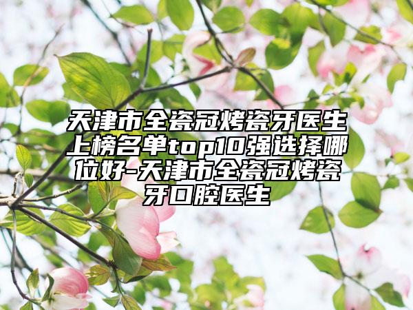 天津市全瓷冠烤瓷牙医生上榜名单top10强选择哪位好-天津市全瓷冠烤瓷牙口腔医生