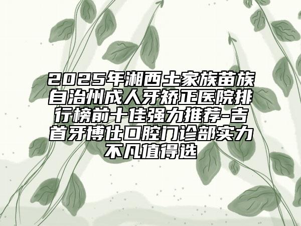 2025年湘西土家族苗族自治州成人牙矫正医院排行榜前十佳强力推荐-吉首牙博仕口腔门诊部实力不凡值得选
