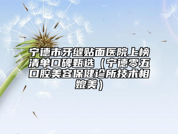 宁德市牙缝贴面医院上榜清单口碑甄选（宁德零五口腔美容保健诊所技术相媲美）