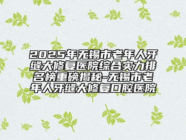 2025年无锡市老年人牙缝大修复医院综合实力排名榜重磅揭秘-无锡市老年人牙缝大修复口腔医院