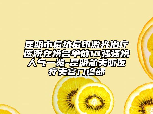 昆明市痘坑痘印激光治疗医院在榜名单前10强强榜人气一览-昆明芯美昕医疗美容门诊部