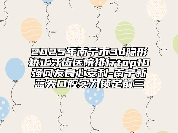 2025年南宁市3d隐形矫正牙齿医院排行top10强网友良心安利-南宁新蓝天口腔实力锁定前三