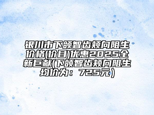 银川市下颌智齿颊向阻生价格(价目)优惠2025全新巨献(下颌智齿颊向阻生均价为：725元）