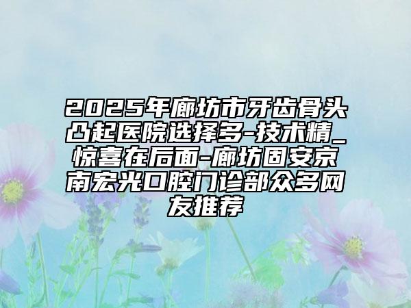 2025年廊坊市牙齿骨头凸起医院选择多-技术精_惊喜在后面-廊坊固安京南宏光口腔门诊部众多网友推荐