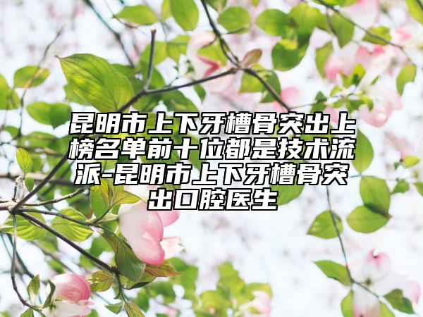 昆明市上下牙槽骨突出上榜名单前十位都是技术流派-昆明市上下牙槽骨突出口腔医生