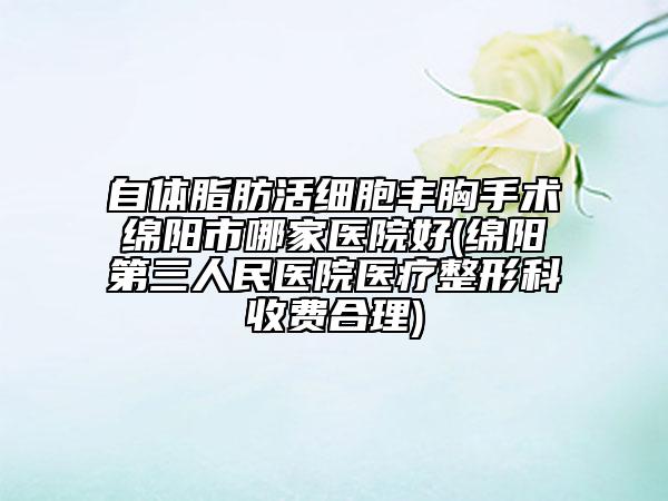 自体脂肪活细胞丰胸手术绵阳市哪家医院好(绵阳第三人民医院医疗整形科收费合理)