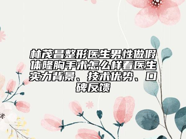 林茂昌整形医生男性做假体隆胸手术怎么样看医生实力背景、技术优势、口碑反馈