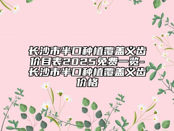 长沙市半口种植覆盖义齿价目表2025免费一览-长沙市半口种植覆盖义齿价格