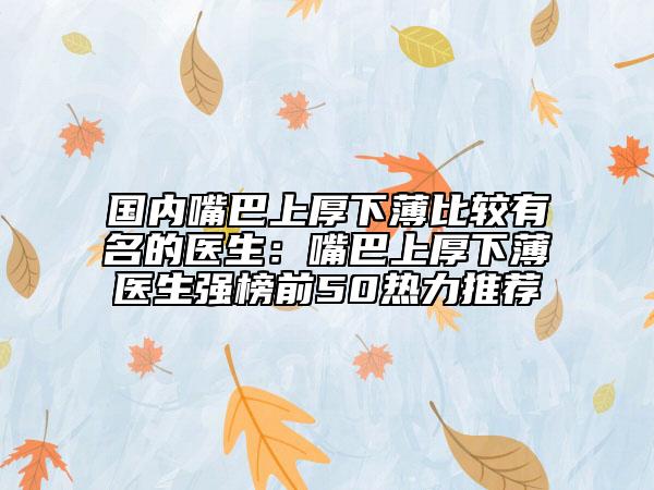 国内嘴巴上厚下薄比较有名的医生：嘴巴上厚下薄医生强榜前50热力推荐