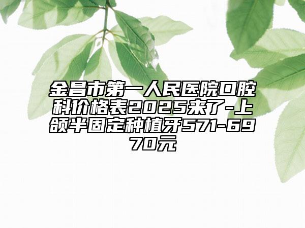 金昌市第一人民医院口腔科价格表2025来了-上颌半固定种植牙571-6970元