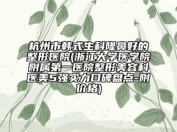 杭州市韩式生科隆鼻好的整形医院(浙江大学医学院附属第一医院整形美容科医美5强实力口碑盘点-附价格)