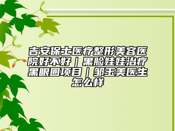 吉安保士医疗整形美容医院好不好｜黑脸娃娃治疗黑眼圈项目｜邹玉美医生怎么样