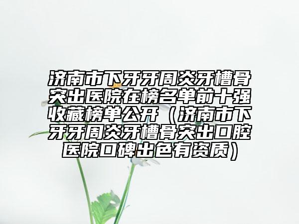 济南市下牙牙周炎牙槽骨突出医院在榜名单前十强收藏榜单公开（济南市下牙牙周炎牙槽骨突出口腔医院口碑出色有资质）