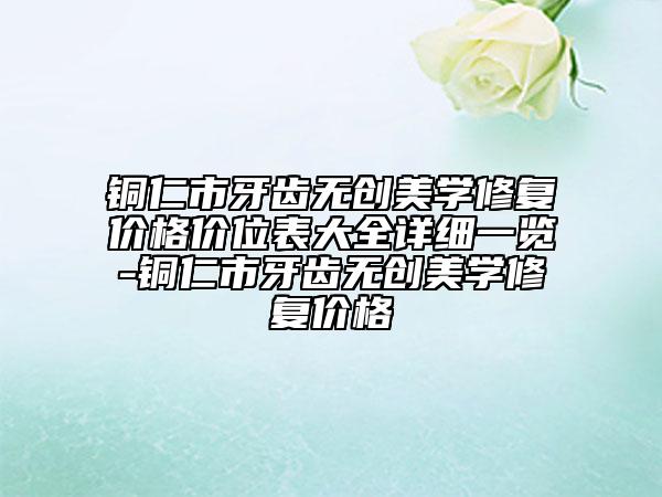 铜仁市牙齿无创美学修复价格价位表大全详细一览-铜仁市牙齿无创美学修复价格