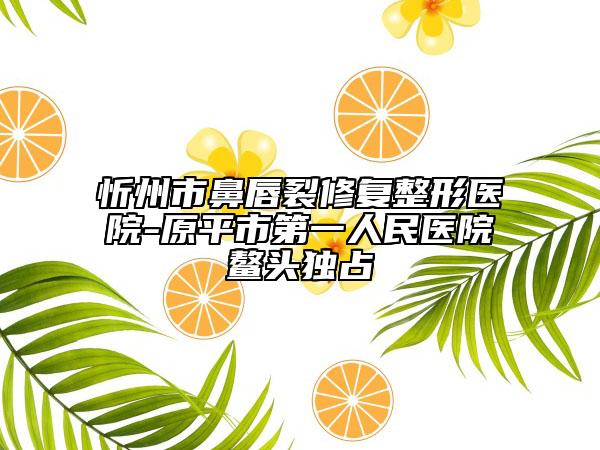 忻州市鼻唇裂修复整形医院-原平市第一人民医院鳌头独占