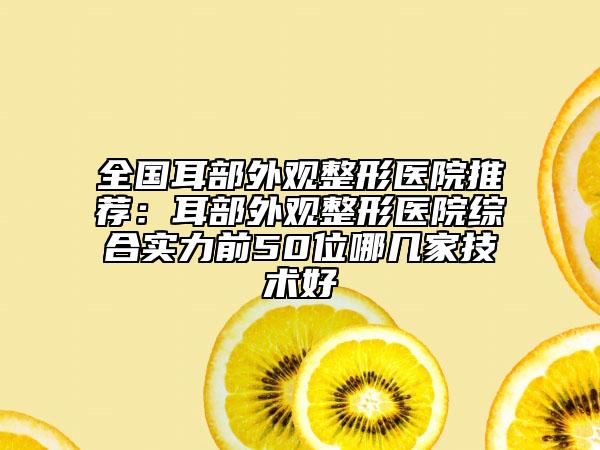 全国耳部外观整形医院推荐：耳部外观整形医院综合实力前50位哪几家技术好