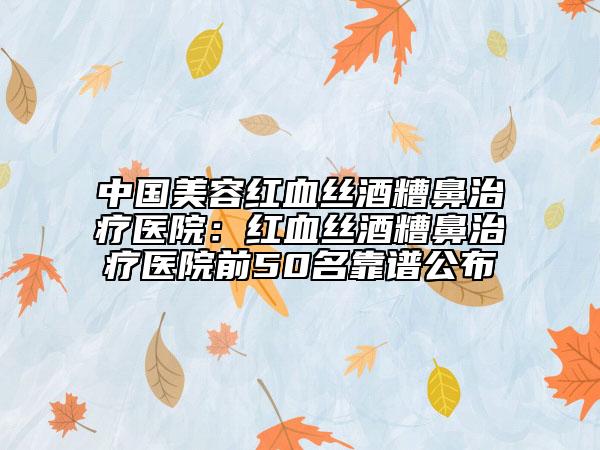 中国美容红血丝酒糟鼻治疗医院：红血丝酒糟鼻治疗医院前50名靠谱公布