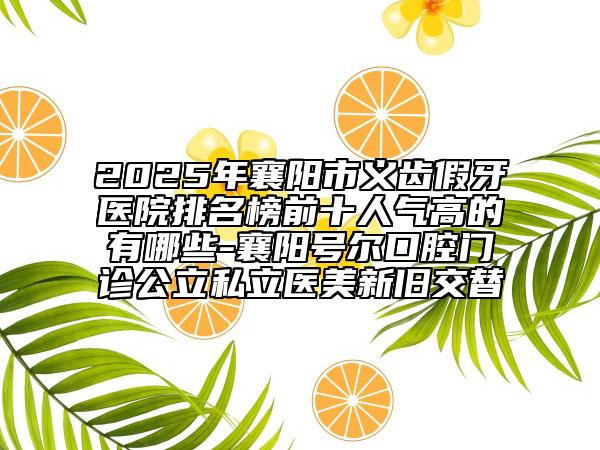 2025年襄阳市义齿假牙医院排名榜前十人气高的有哪些-襄阳号尔口腔门诊公立私立医美新旧交替
