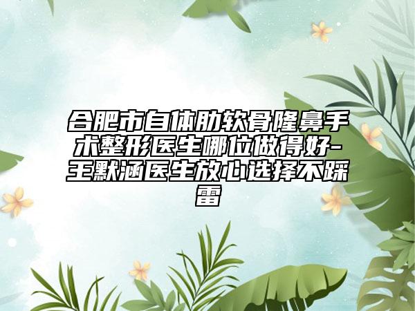 合肥市自体肋软骨隆鼻手术整形医生哪位做得好-王默涵医生放心选择不踩雷