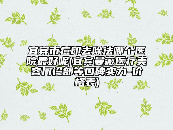 宜宾市痘印去除法哪个医院最好呢(宜宾曼薇医疗美容门诊部等口碑实力-价格表)