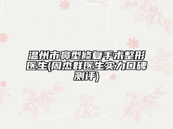 温州市鼻型修复手术整形医生(周杰群医生实力口碑测评)