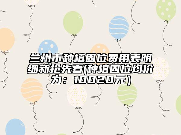 兰州市种植固位费用表明细新抢先看(种植固位均价为：10020元）