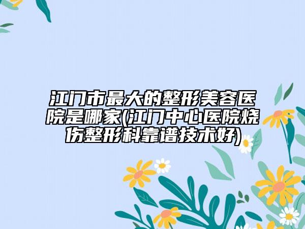 江门市最大的整形美容医院是哪家(江门中心医院烧伤整形科靠谱技术好)