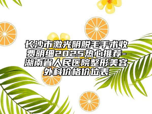 长沙市激光阴脱毛手术收费明细2025热心推荐-湖南省人民医院整形美容外科价格价位表