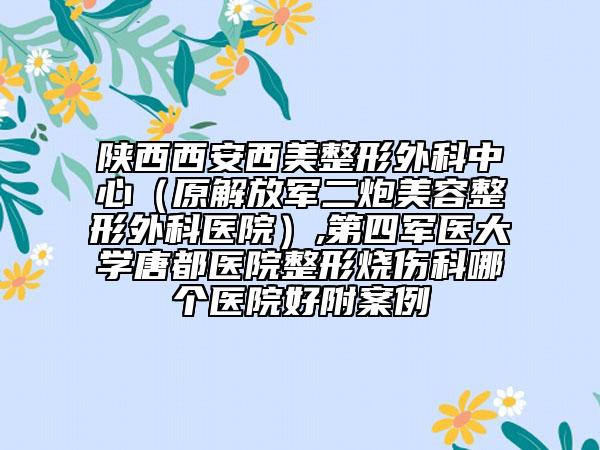 陕西西安西美整形外科中心（原解放军二炮美容整形外科医院）,第四军医大学唐都医院整形烧伤科哪个医院好附案例