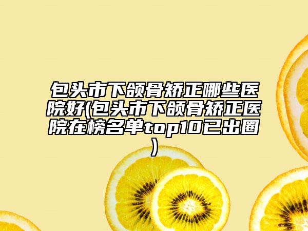 包头市下颌骨矫正哪些医院好(包头市下颌骨矫正医院在榜名单top10已出圈)