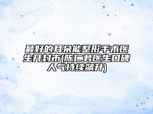 最好的耳朵能整形手术医生开封市(陈仁君医生口碑人气持续飙升)