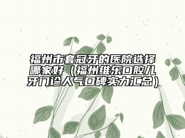 福州市套冠牙的医院选择哪家好（福州维乐口腔儿牙门诊人气口碑实力汇总）