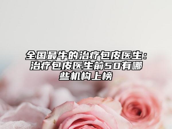 全国最牛的治疗包皮医生：治疗包皮医生前50有哪些机构上榜