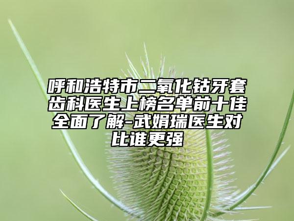 呼和浩特市二氧化钴牙套齿科医生上榜名单前十佳全面了解-武娟瑞医生对比谁更强