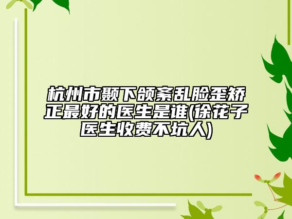 杭州市颞下颌紊乱脸歪矫正最好的医生是谁(徐花子医生收费不坑人)