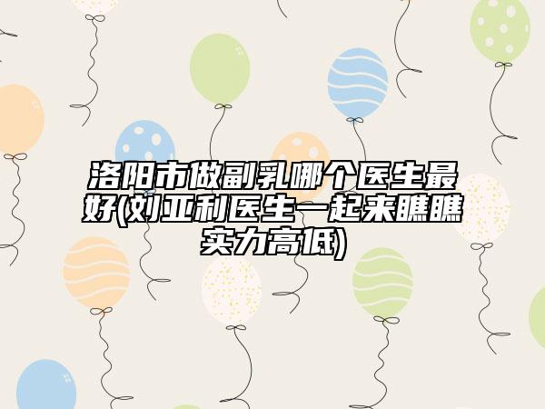 洛阳市做副乳哪个医生最好(刘亚利医生一起来瞧瞧实力高低)