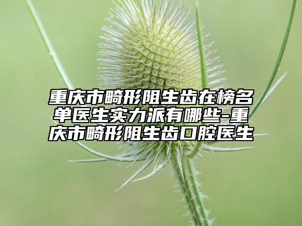 重庆市畸形阻生齿在榜名单医生实力派有哪些-重庆市畸形阻生齿口腔医生