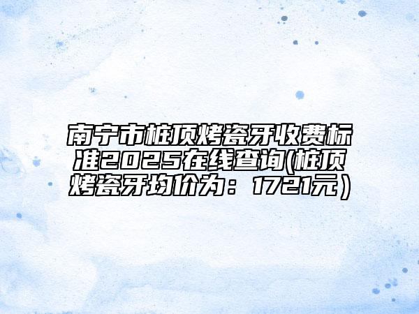 南宁市桩顶烤瓷牙收费标准2025在线查询(桩顶烤瓷牙均价为：1721元）