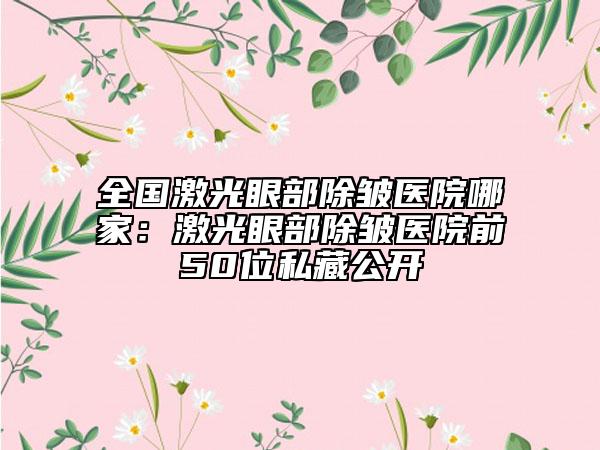 全国激光眼部除皱医院哪家：激光眼部除皱医院前50位私藏公开