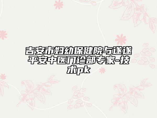 吉安市妇幼保健院与遂遂平安中医门诊部专家-技术pk
