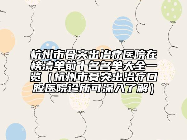 杭州市骨突出治疗医院在榜清单前十名名单大全一览（杭州市骨突出治疗口腔医院诊所可深入了解）