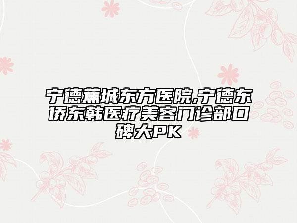 宁德蕉城东方医院,宁德东侨东韩医疗美容门诊部口碑大PK