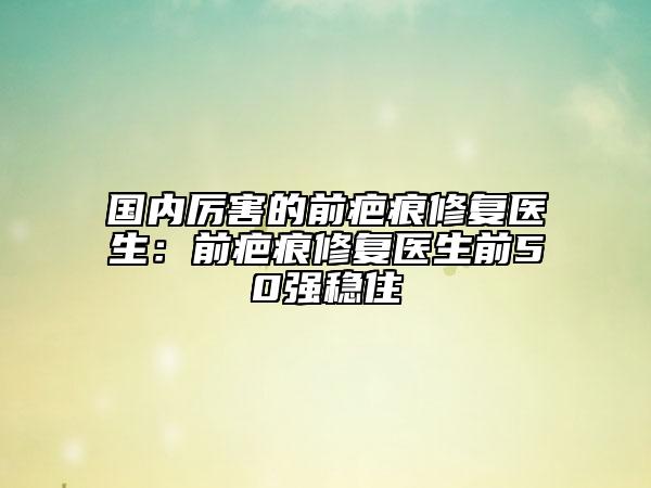 国内厉害的前疤痕修复医生：前疤痕修复医生前50强稳住