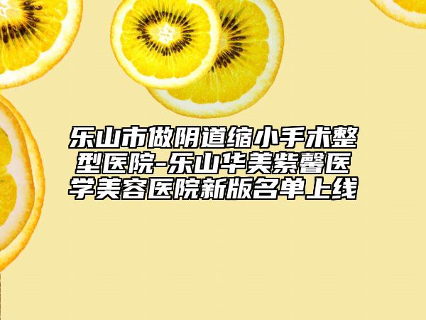 乐山市做阴道缩小手术整型医院-乐山华美紫馨医学美容医院新版名单上线
