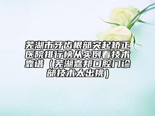 芜湖市牙齿根部突起矫正医院排行榜从实例看技术靠谱（芜湖嘉邦口腔门诊部技术太出挑）